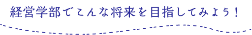 経営学部でこんな将来を目指してみよう！