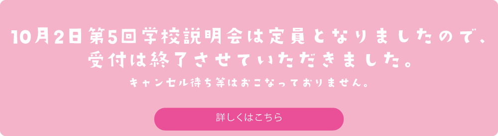 10月2日第5回学校説明会は定員となりましたので、受付は終了させていただきました。キャンセル待ち等はおこなっておりません。　詳しくはこちら