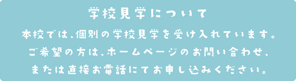 本校では、個別の学校見学を受け入れています。
ご希望の方は、ホームページのお問い合わせ、または直接お電話にてお申し込みください。