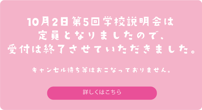 10月2日第5回学校説明会は定員となりましたので、受付は終了させていただきました。キャンセル待ち等はおこなっておりません。　詳しくはこちら