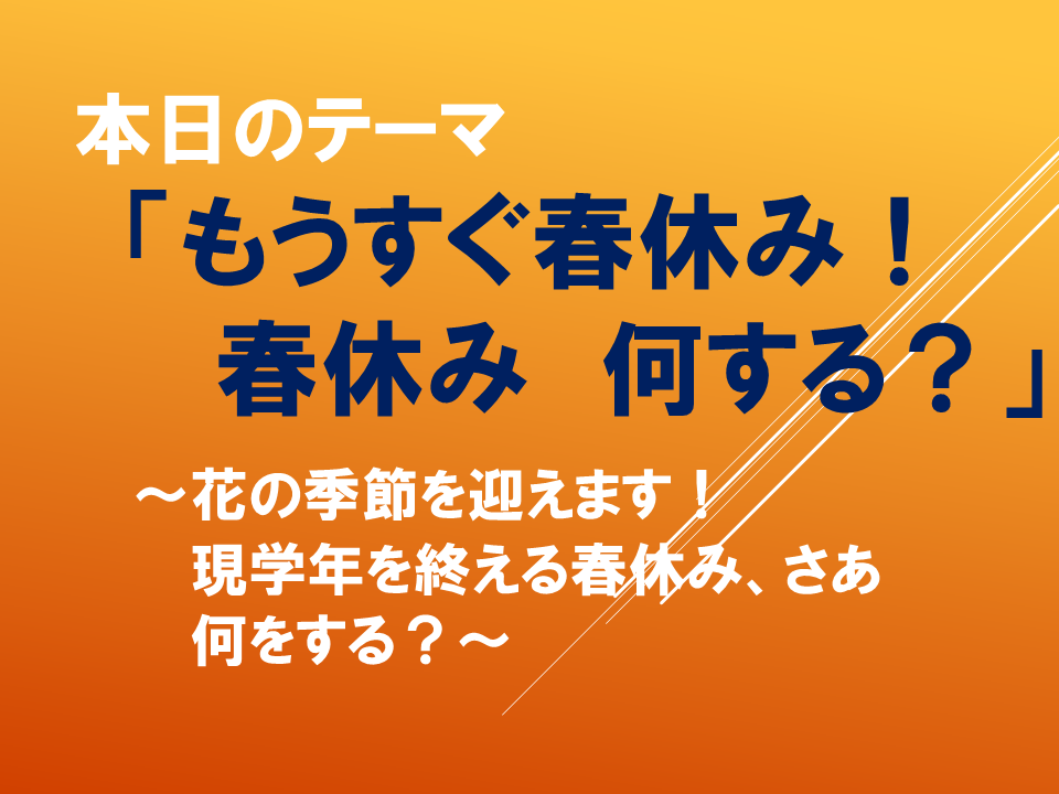 「もうすぐ春休み！春休み　何する？」～花の季節を迎えます！現学年を終える春休み、さあ何をする？～
